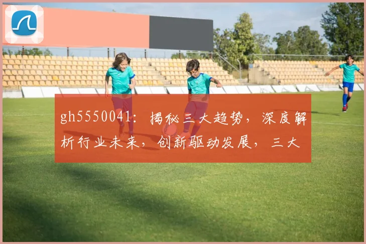 gh5550041：揭秘三大趋势，深度解析行业未来，创新驱动发展，三大亮点不容错过