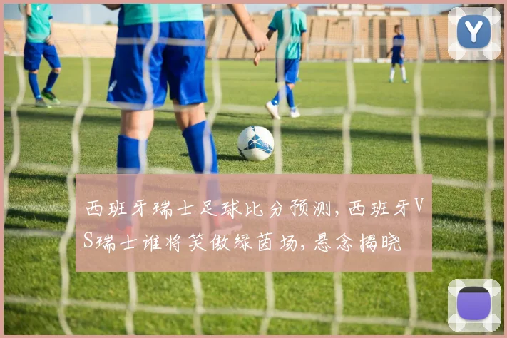 西班牙瑞士足球比分预测,西班牙VS瑞士谁将笑傲绿茵场,悬念揭晓