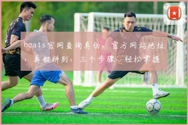 beats官网查询真伪，官方网站地址，真假辨别，三个步骤，轻松掌握
