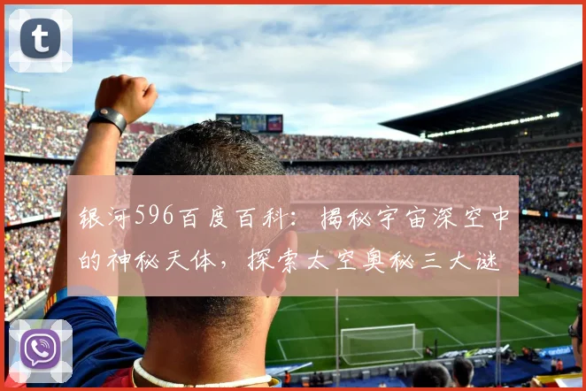 银河596百度百科：揭秘宇宙深空中的神秘天体，探索太空奥秘三大谜团，震撼揭秘