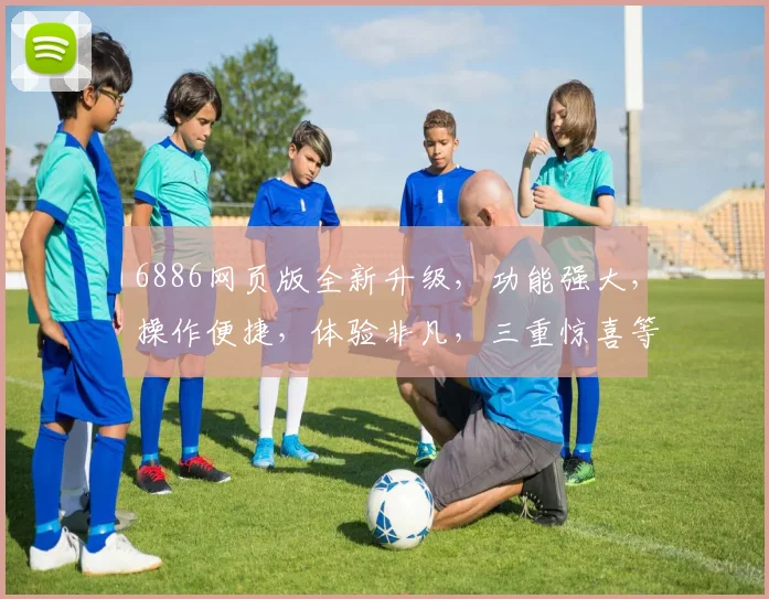 6886网页版全新升级，功能强大，操作便捷，体验非凡，三重惊喜等你来