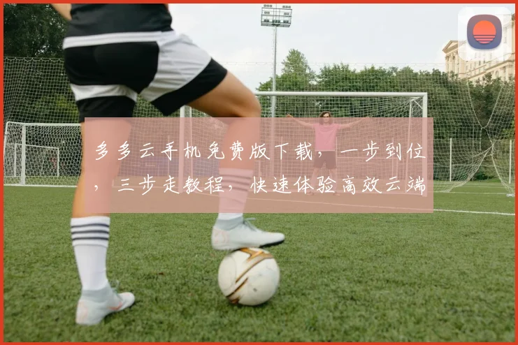 多多云手机免费版下载，一步到位，三步走教程，快速体验高效云端世界，不容错过